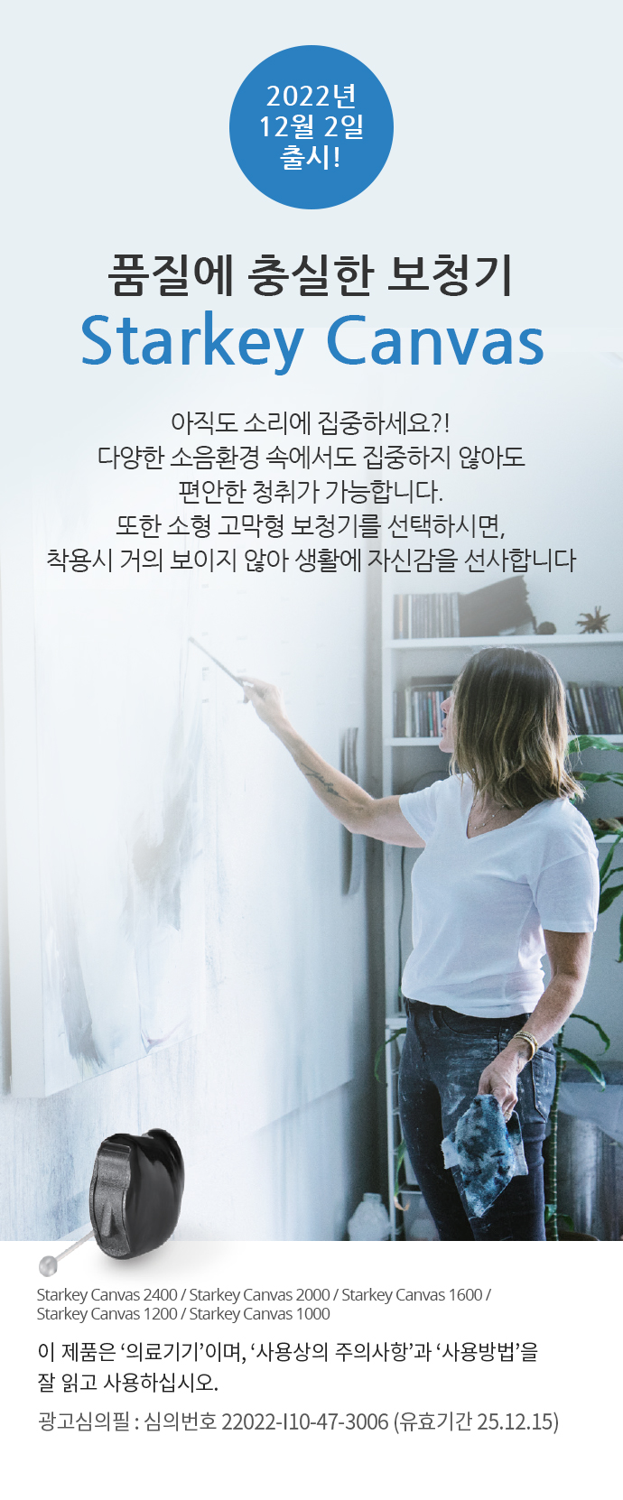 품질에 충실한 보청기 Starkey Canvas - 2022년 12월 2일 출시!
					아직도 소리에 집중하세요?! 다양한 소음환경 속에서도 집중하지 않아도 편안한 청취가 가능합니다. 
					또한 소형 고막형 보청기를 선택하시면, 착용시 거의 보이지 않아 생활에 자신감을 선사합니다! 이 제품은 '의료기기'이며, '사용상의 주의사항'과 '사용방법'을 잘 읽고 사용하십시오. 광고심의필 : 심의번호 22022-I10-47-3006 (유효기간 25.12.15)