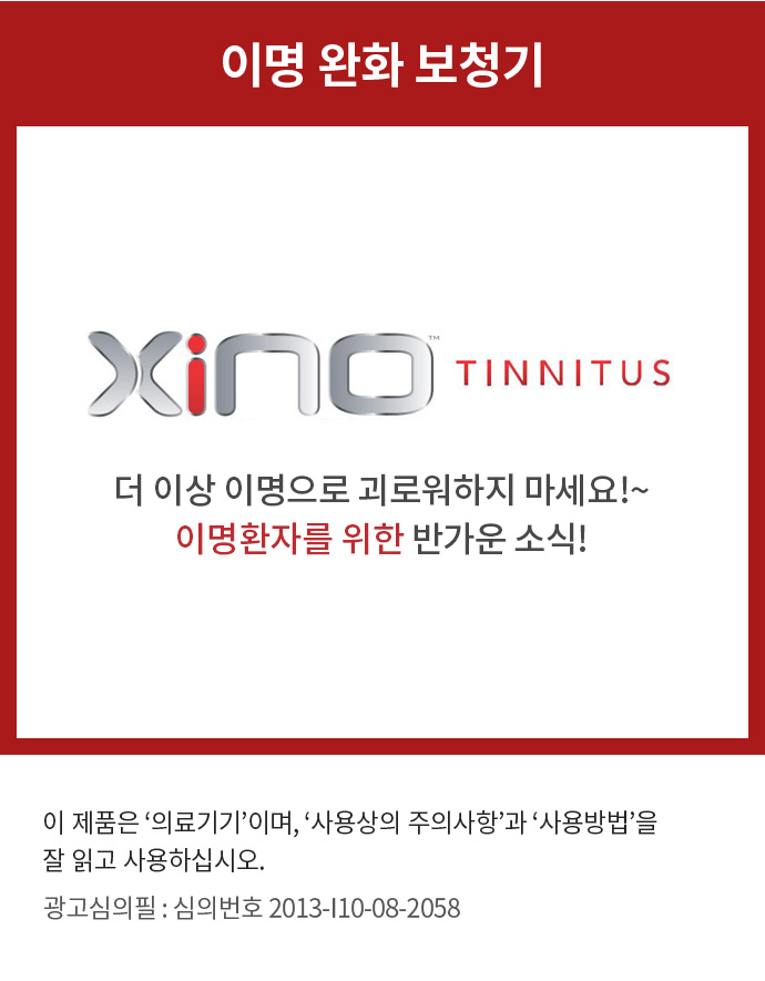 이명 완화 보청기 Xino TINNITUS
          더 이상 이명으로 괴로워하지 마세요!~ 이명환자를 위한 반가운 소식!
          이 제품은 '의료기기'이며, '사용상의 주의사항'과 '사용방법'을 잘 읽고 사용하십시오. 
          광고심의필 : 심의번호 2013-I10-08-2058